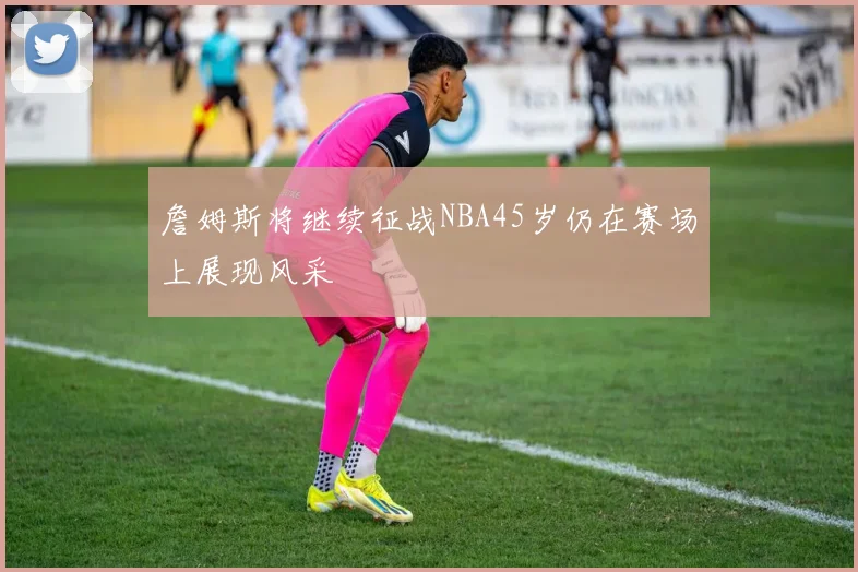 詹姆斯将继续征战NBA45岁仍在赛场上展现风采
