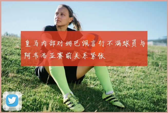 皇马内部对姆巴佩言行不满球员与阿韦洛亚赛前关系紧张