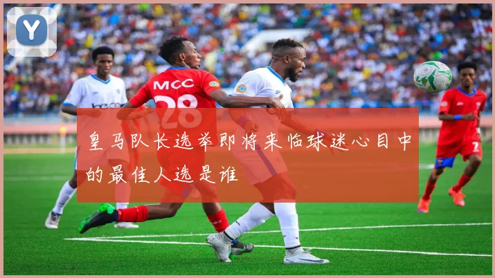 皇马队长选举即将来临球迷心目中的最佳人选是谁