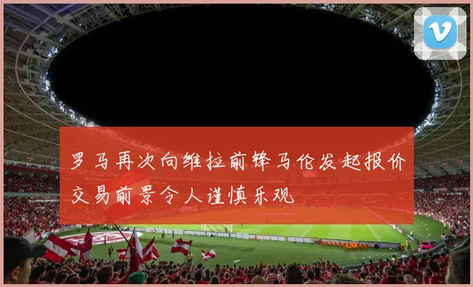 罗马再次向维拉前锋马伦发起报价交易前景令人谨慎乐观