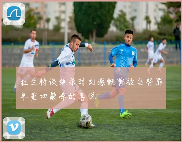 杜兰特谈绝杀时刻感慨曾被当替罪羊重回巅峰的喜悦