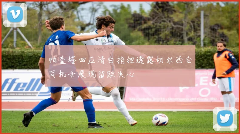 帕奎塔回应清白指控透露切尔西合同机会展现留欧决心