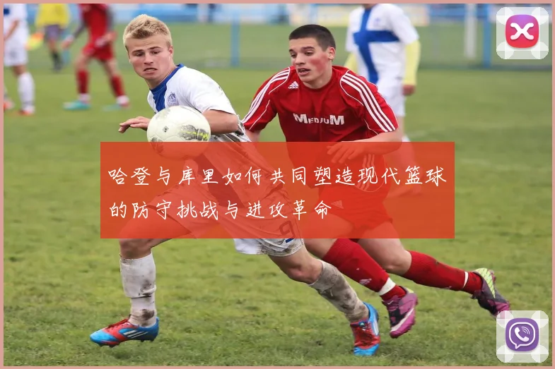 哈登与库里如何共同塑造现代篮球的防守挑战与进攻革命