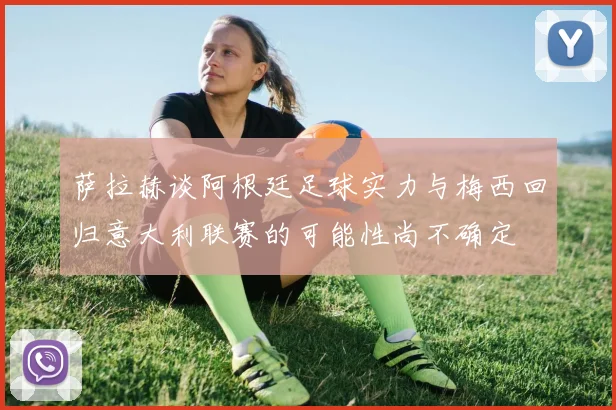 萨拉赫谈阿根廷足球实力与梅西回归意大利联赛的可能性尚不确定