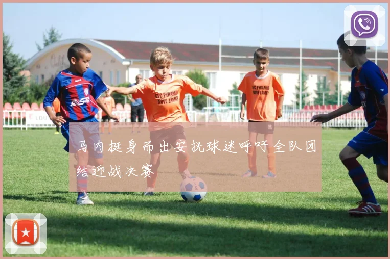 马内挺身而出安抚球迷呼吁全队团结迎战决赛