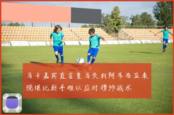 马卡嘉宾直言皇马失利阿韦洛亚表现堪比新手难以应对穆帅战术