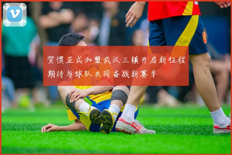 贺惯正式加盟武汉三镇开启新征程期待与球队共同奋战新赛季