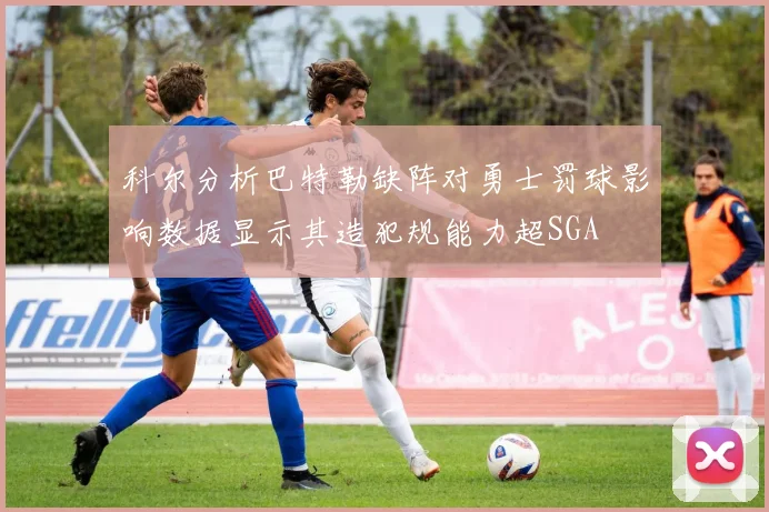 科尔分析巴特勒缺阵对勇士罚球影响数据显示其造犯规能力超SGA