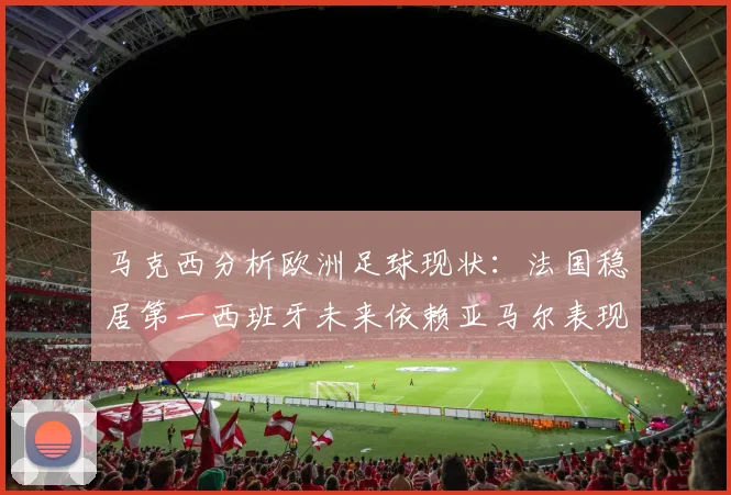马克西分析欧洲足球现状：法国稳居第一西班牙未来依赖亚马尔表现