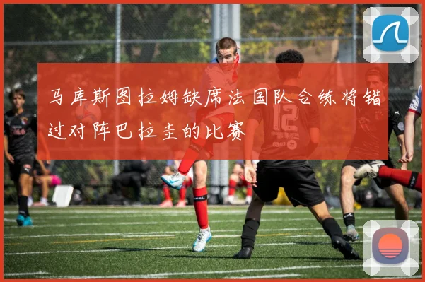 马库斯图拉姆缺席法国队合练将错过对阵巴拉圭的比赛