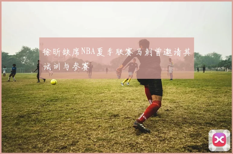 徐昕缺席NBA夏季联赛马刺曾邀请其试训与参赛