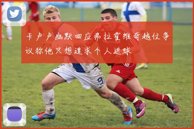 卡卢卢幽默回应弗拉霍维奇越位争议称他只想追求个人进球
