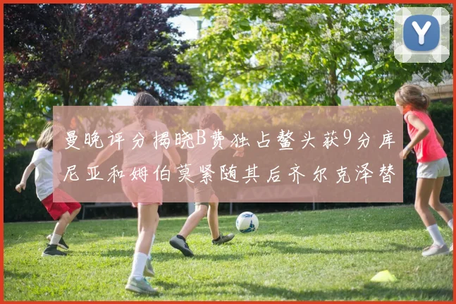 曼晚评分揭晓B费独占鳌头获9分库尼亚和姆伯莫紧随其后齐尔克泽替补仅得5分