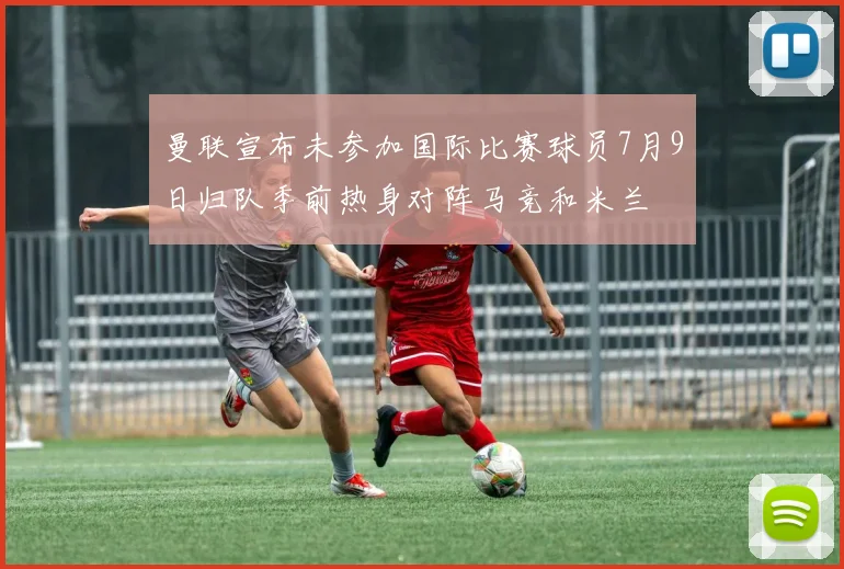 曼联宣布未参加国际比赛球员7月9日归队季前热身对阵马竞和米兰