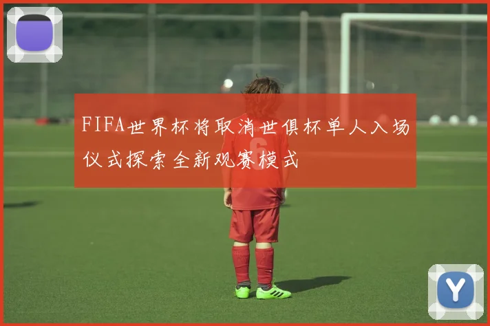 FIFA世界杯将取消世俱杯单人入场仪式探索全新观赛模式