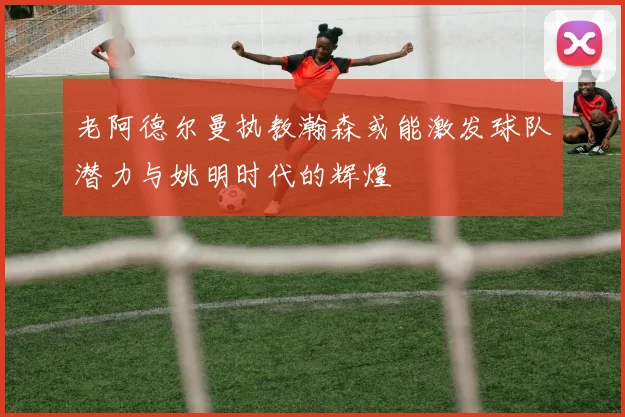 老阿德尔曼执教瀚森或能激发球队潜力与姚明时代的辉煌