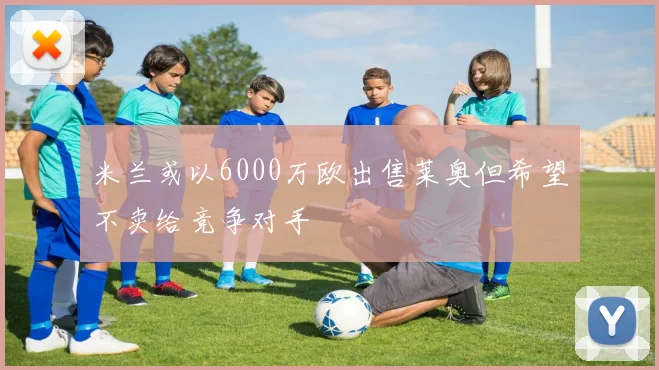 米兰或以6000万欧出售莱奥但希望不卖给竞争对手