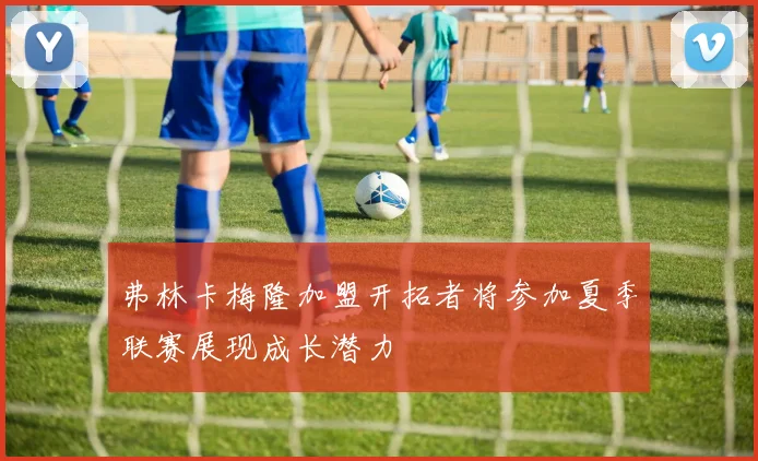弗林卡梅隆加盟开拓者将参加夏季联赛展现成长潜力