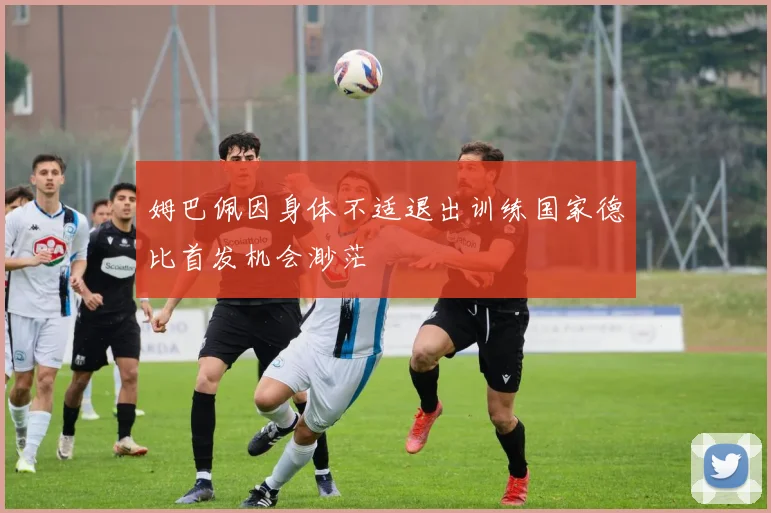 姆巴佩因身体不适退出训练国家德比首发机会渺茫