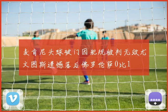 麦肯尼头球破门因犯规被判无效尤文图斯遗憾落后佛罗伦萨0比1