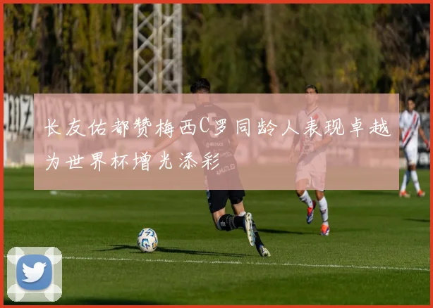 长友佑都赞梅西C罗同龄人表现卓越为世界杯增光添彩