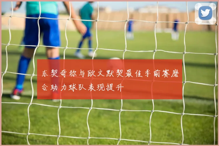 东契奇称与欧文默契最佳季前赛磨合助力球队表现提升