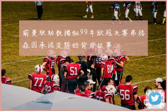 前曼联助教揭秘99年欧冠决赛弗格森因承诺变阵的背后故事
