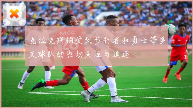 克拉克斯顿受到步行者和勇士等多支球队的密切关注与追逐